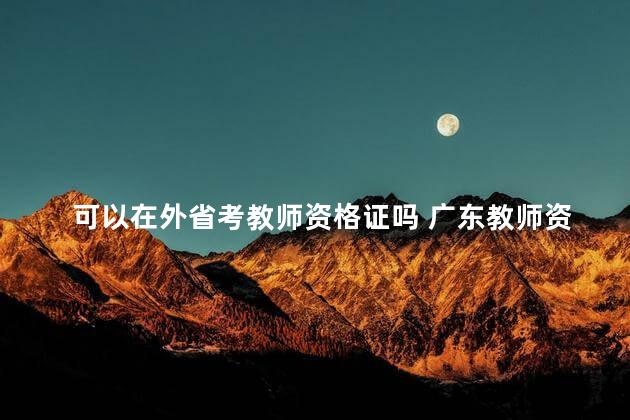 可以在外省考教师资格证吗 广东教师资格证2023年考试时间